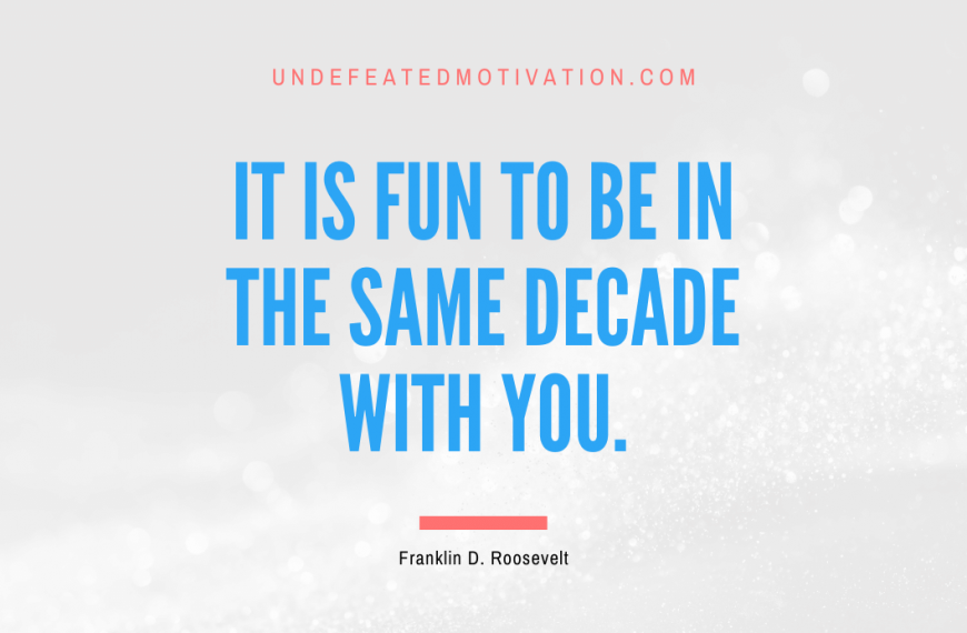 “It is fun to be in the same decade with you.” -Franklin D. Roosevelt