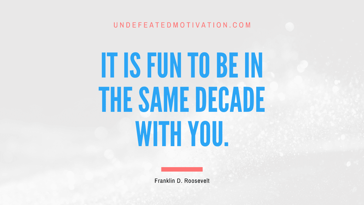 "It is fun to be in the same decade with you." -Franklin D. Roosevelt -Undefeated Motivation