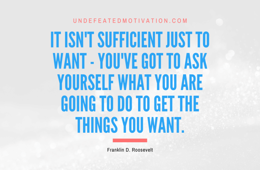 “It isn’t sufficient just to want – you’ve got to ask yourself what you are going to do to get the things you want.” -Franklin D. Roosevelt