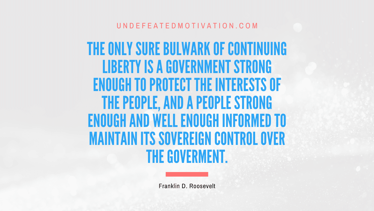 "The only sure bulwark of continuing liberty is a government strong enough to protect the interests of the people, and a people strong enough and well enough informed to maintain its sovereign control over the goverment." -Franklin D. Roosevelt -Undefeated Motivation
