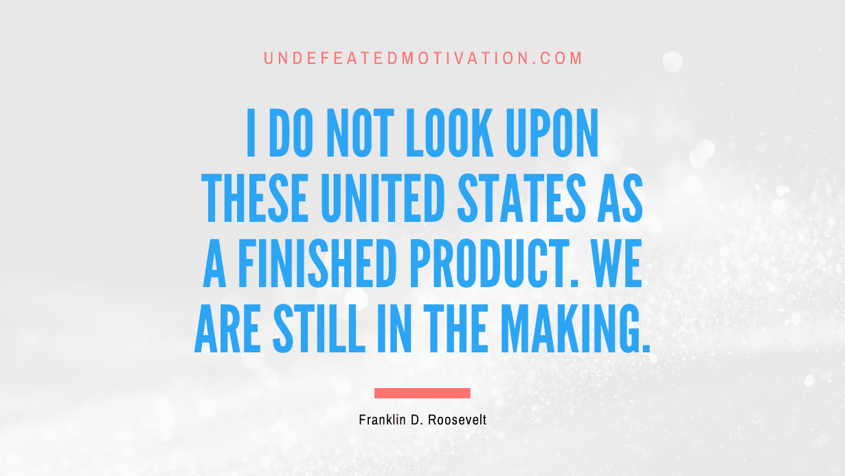 "I do not look upon these United States as a finished product. We are still in the making." -Franklin D. Roosevelt -Undefeated Motivation