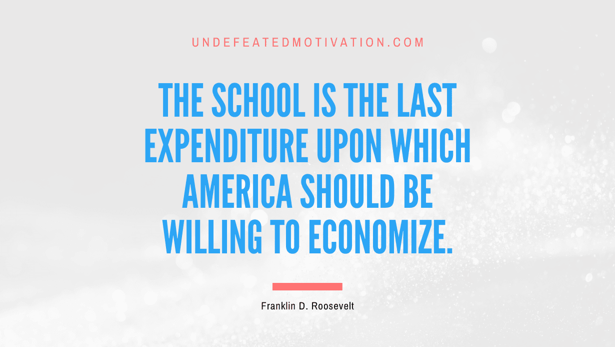 "The school is the last expenditure upon which America should be willing to economize." -Franklin D. Roosevelt -Undefeated Motivation