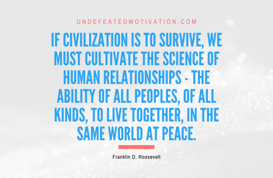 “If civilization is to survive, we must cultivate the science of human relationships – the ability of all peoples, of all kinds, to live together, in the same world at peace.” -Franklin D. Roosevelt