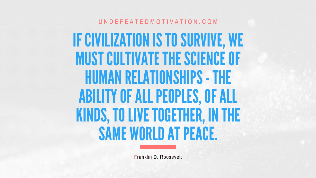 “If civilization is to survive, we must cultivate the science of human relationships – the ability of all peoples, of all kinds, to live together, in the same world at peace.” -Franklin D. Roosevelt