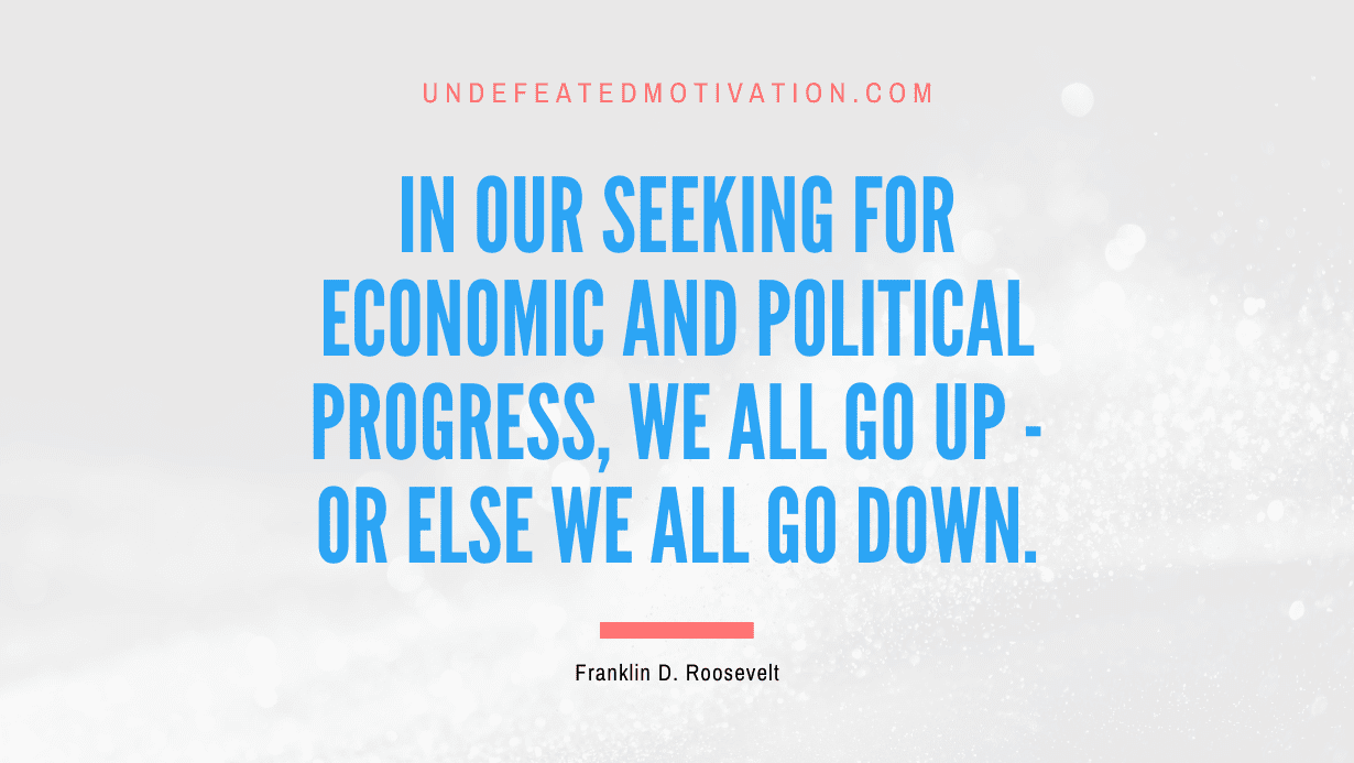 "In our seeking for economic and political progress, we all go up - or else we all go down." -Franklin D. Roosevelt -Undefeated Motivation