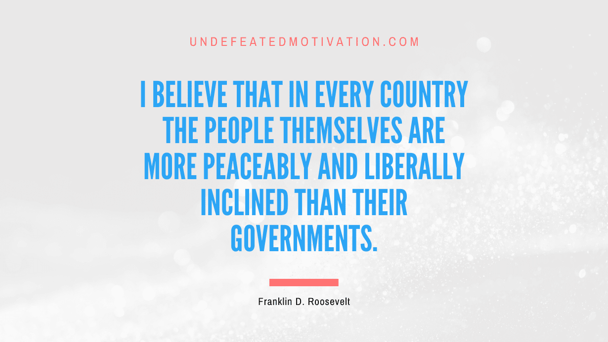 "I believe that in every country the people themselves are more peaceably and liberally inclined than their governments." -Franklin D. Roosevelt -Undefeated Motivation