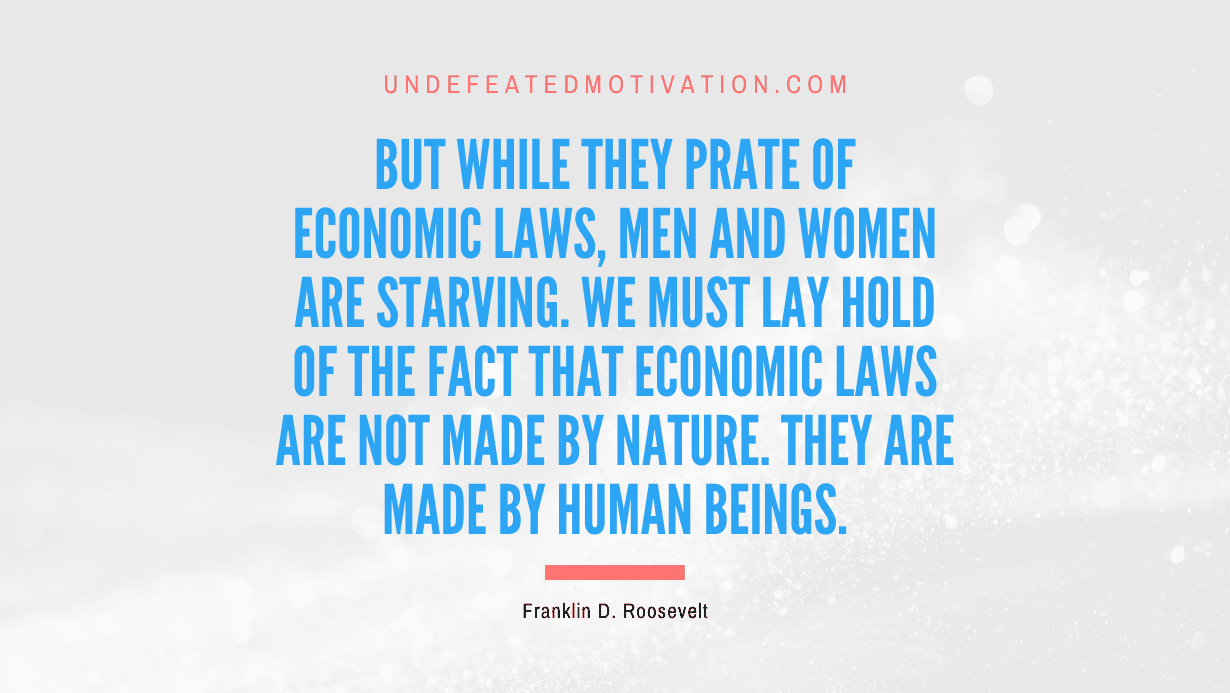 "But while they prate of economic laws, men and women are starving. We must lay hold of the fact that economic laws are not made by nature. They are made by human beings." -Franklin D. Roosevelt -Undefeated Motivation
