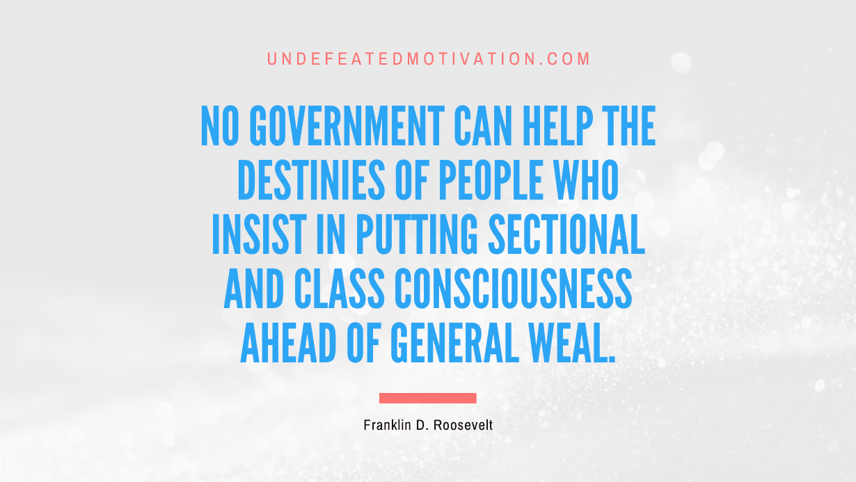 "No government can help the destinies of people who insist in putting sectional and class consciousness ahead of general weal." -Franklin D. Roosevelt -Undefeated Motivation