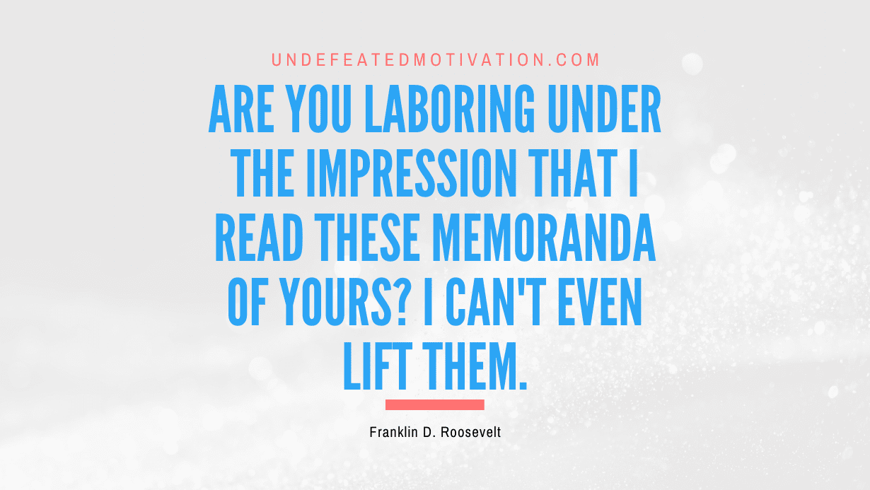 "Are you laboring under the impression that I read these memoranda of yours? I can't even lift them." -Franklin D. Roosevelt -Undefeated Motivation