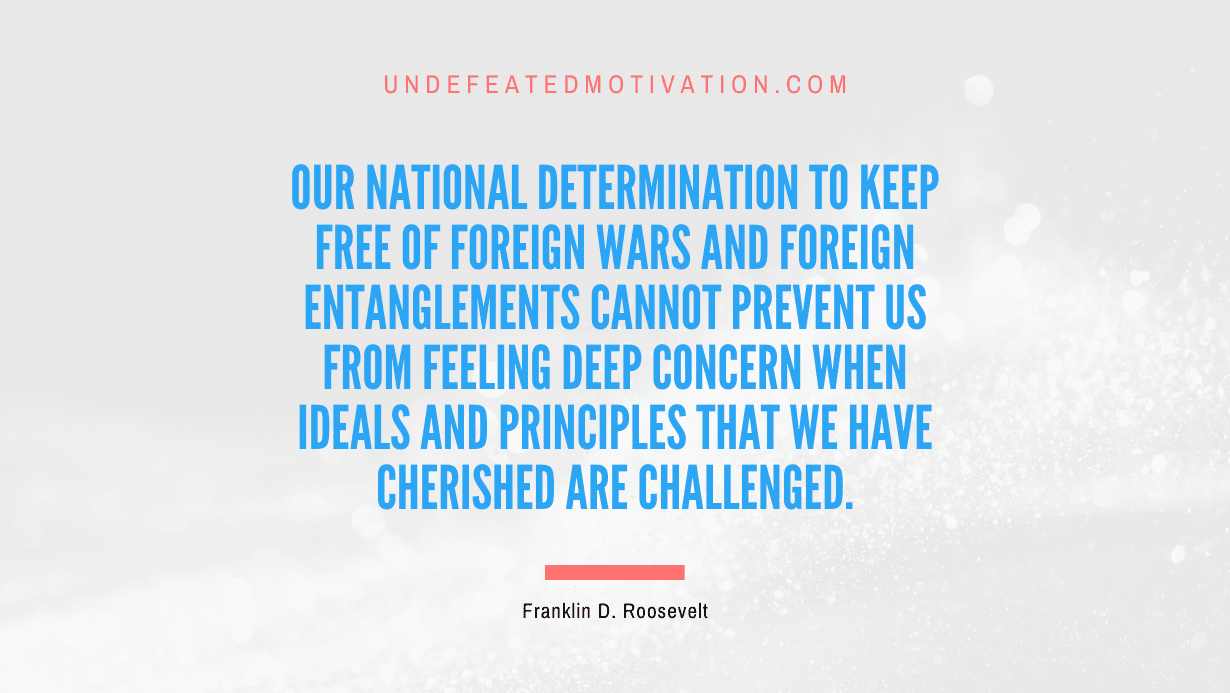 "Our national determination to keep free of foreign wars and foreign entanglements cannot prevent us from feeling deep concern when ideals and principles that we have cherished are challenged." -Franklin D. Roosevelt -Undefeated Motivation