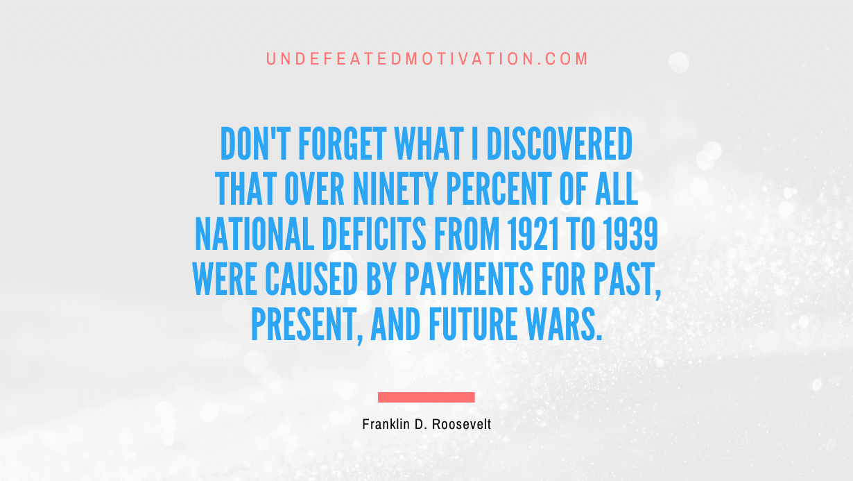 "Don't forget what I discovered that over ninety percent of all national deficits from 1921 to 1939 were caused by payments for past, present, and future wars." -Franklin D. Roosevelt -Undefeated Motivation