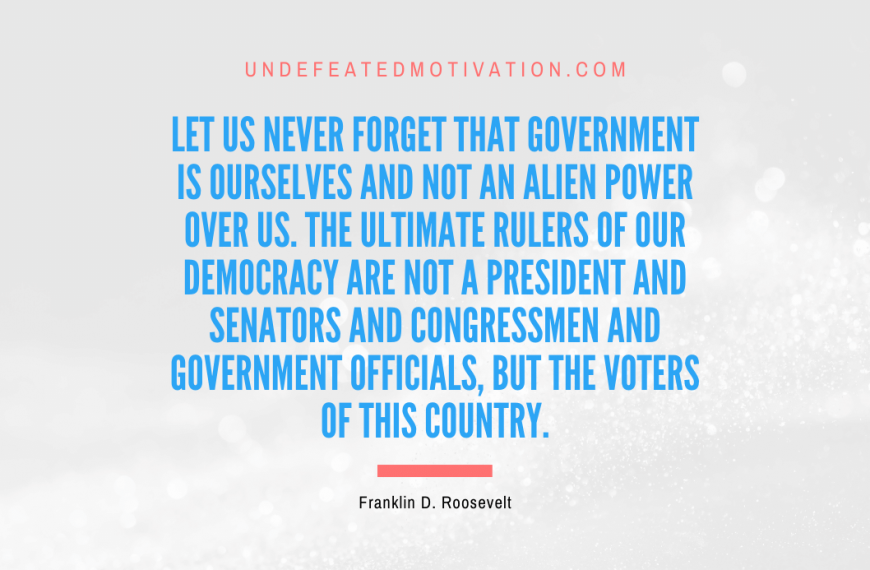 “Let us never forget that government is ourselves and not an alien power over us. The ultimate rulers of our democracy are not a President and senators and congressmen and government officials, but the voters of this country.” -Franklin D. Roosevelt