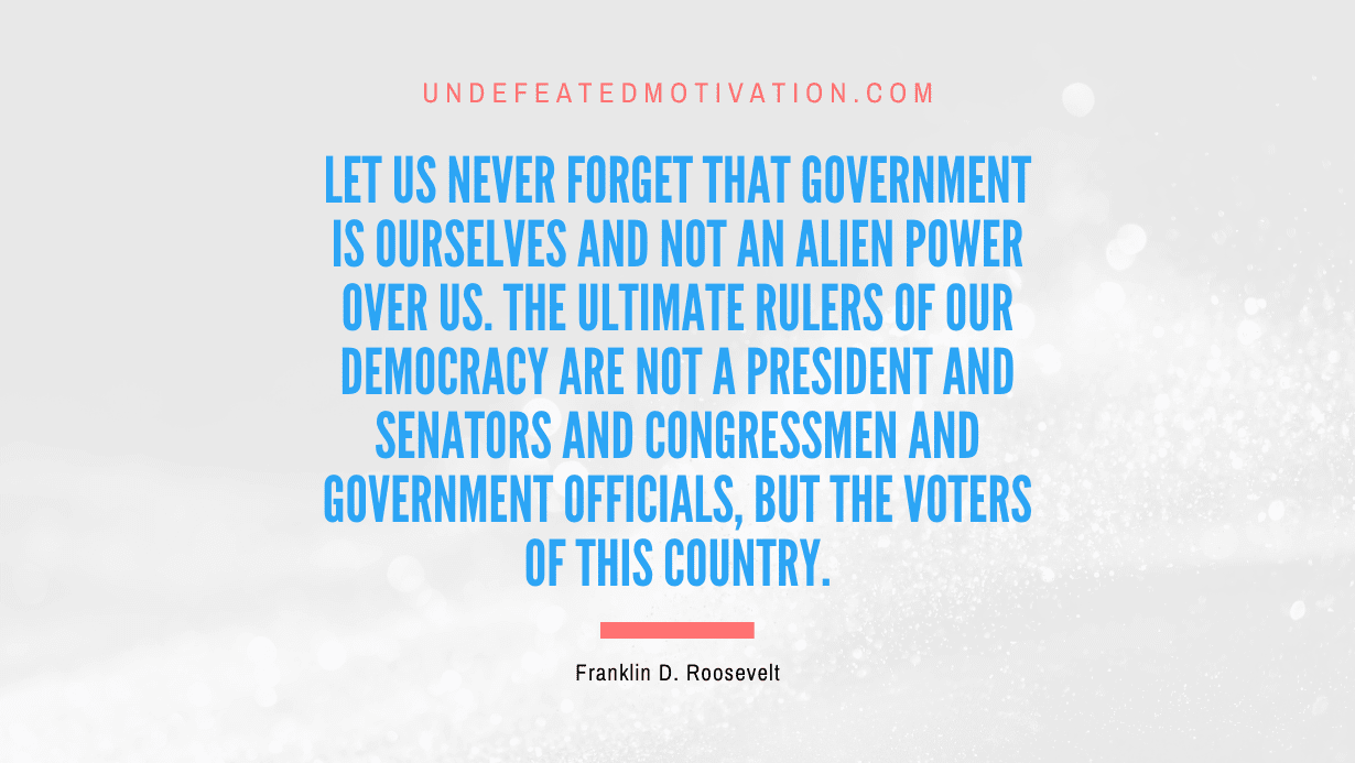 "Let us never forget that government is ourselves and not an alien power over us. The ultimate rulers of our democracy are not a President and senators and congressmen and government officials, but the voters of this country." -Franklin D. Roosevelt -Undefeated Motivation