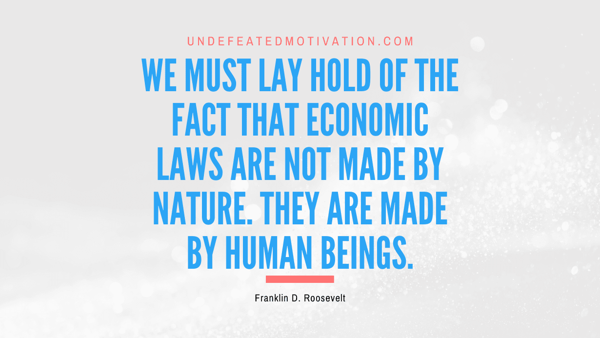 "We must lay hold of the fact that economic laws are not made by nature. They are made by human beings." -Franklin D. Roosevelt -Undefeated Motivation