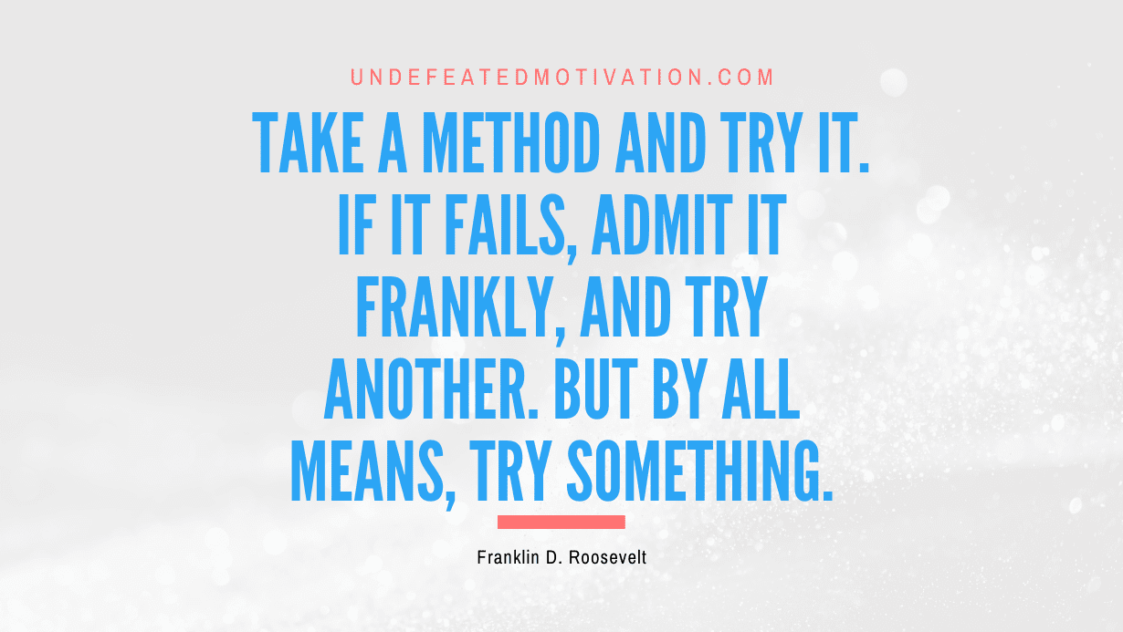 "Take a method and try it. If it fails, admit it frankly, and try another. But by all means, try something." -Franklin D. Roosevelt -Undefeated Motivation