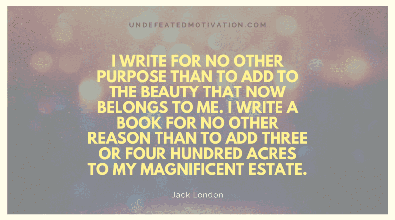 "I write for no other purpose than to add to the beauty that now belongs to me. I write a book for no other reason than to add three or four hundred acres to my magnificent estate." -Jack London -Undefeated Motivation
