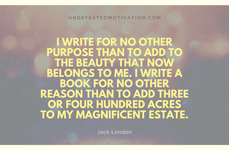 “I write for no other purpose than to add to the beauty that now belongs to me. I write a book for no other reason than to add three or four hundred acres to my magnificent estate.” -Jack London