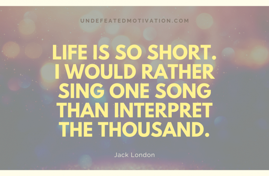“Life is so short. I would rather sing one song than interpret the thousand.” -Jack London