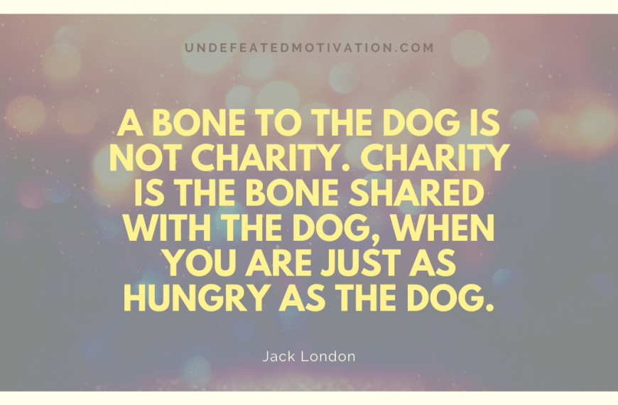 “A bone to the dog is not charity. Charity is the bone shared with the dog, when you are just as hungry as the dog.” -Jack London