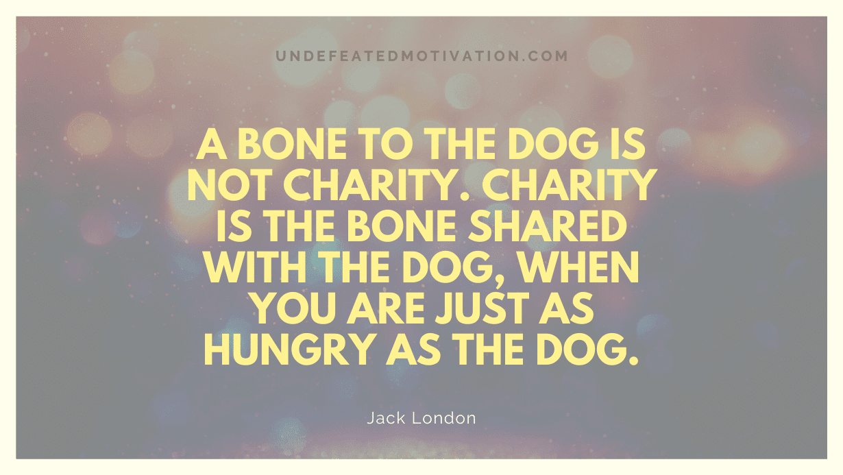 "A bone to the dog is not charity. Charity is the bone shared with the dog, when you are just as hungry as the dog." -Jack London -Undefeated Motivation