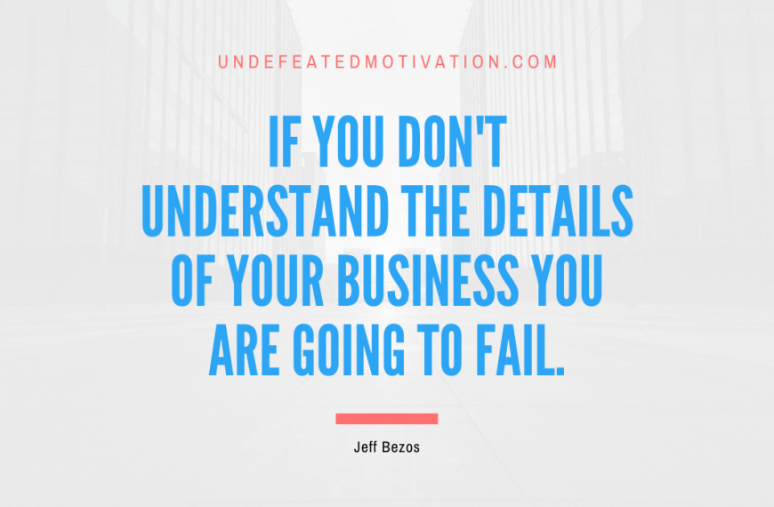 “If you don’t understand the details of your business you are going to fail.” -Jeff Bezos