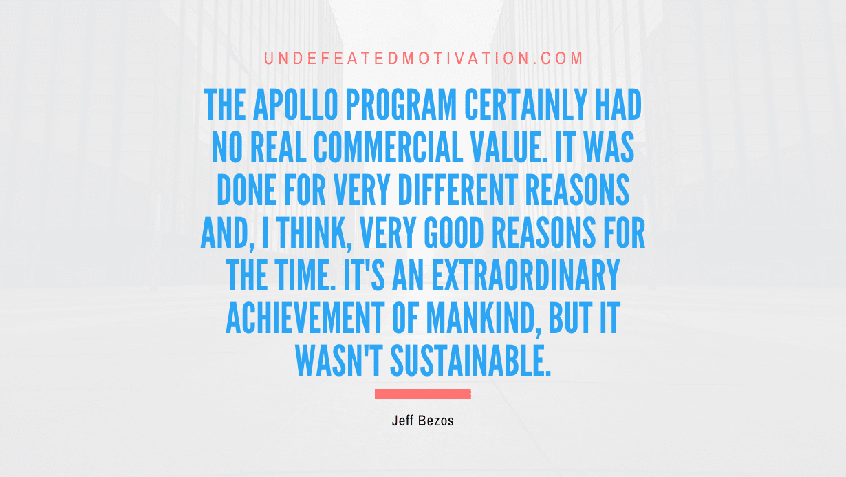 "The Apollo program certainly had no real commercial value. It was done for very different reasons and, I think, very good reasons for the time. It's an extraordinary achievement of mankind, but it wasn't sustainable." -Jeff Bezos -Undefeated Motivation