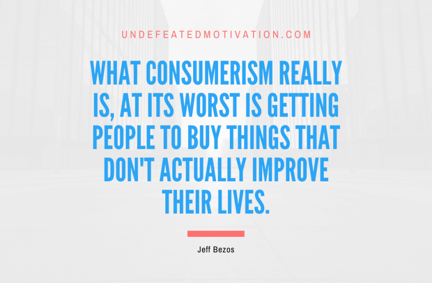 “What consumerism really is, at its worst is getting people to buy things that don’t actually improve their lives.” -Jeff Bezos