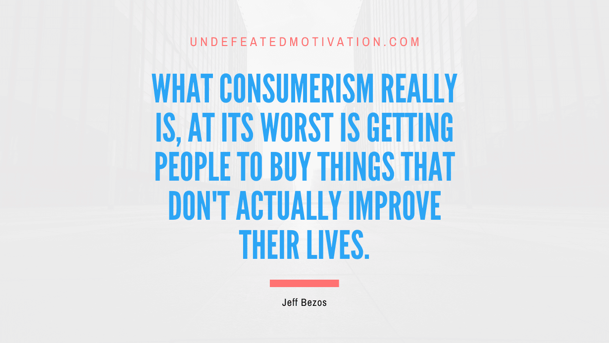"What consumerism really is, at its worst is getting people to buy things that don't actually improve their lives." -Jeff Bezos -Undefeated Motivation