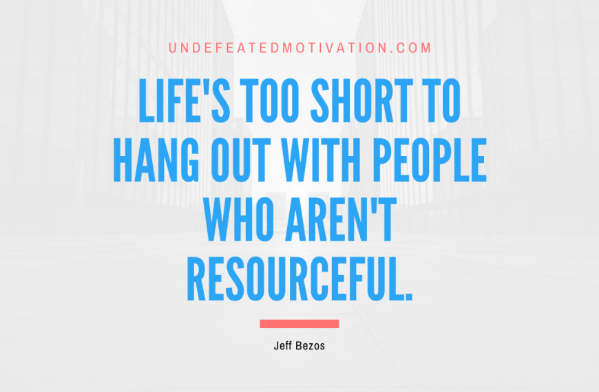 “Life’s too short to hang out with people who aren’t resourceful.” -Jeff Bezos