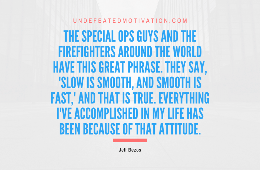 “The special ops guys and the firefighters around the world have this great phrase. They say, ‘Slow is smooth, and smooth is fast,’ and that is true. Everything I’ve accomplished in my life has been because of that attitude.” -Jeff Bezos