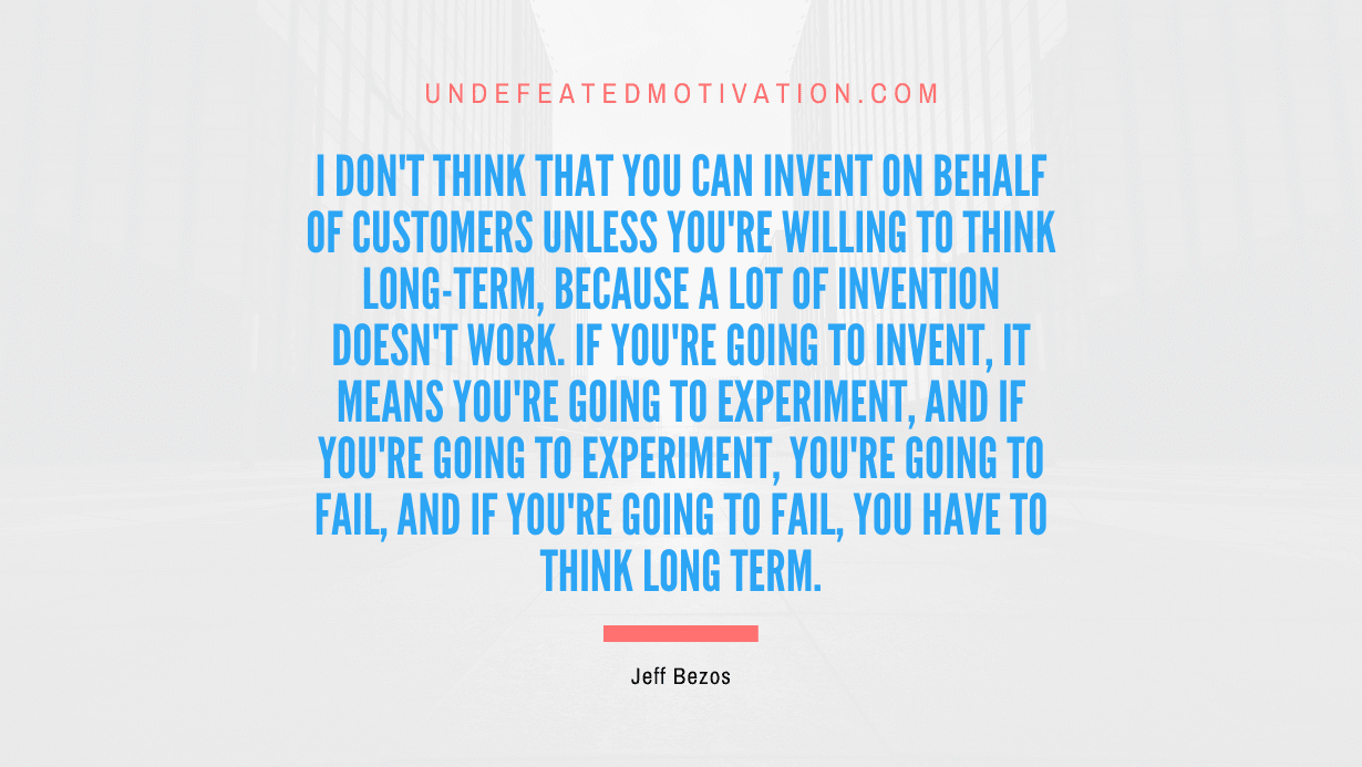 "I don't think that you can invent on behalf of customers unless you're willing to think long-term, because a lot of invention doesn't work. If you're going to invent, it means you're going to experiment, and if you're going to experiment, you're going to fail, and if you're going to fail, you have to think long term." -Jeff Bezos -Undefeated Motivation