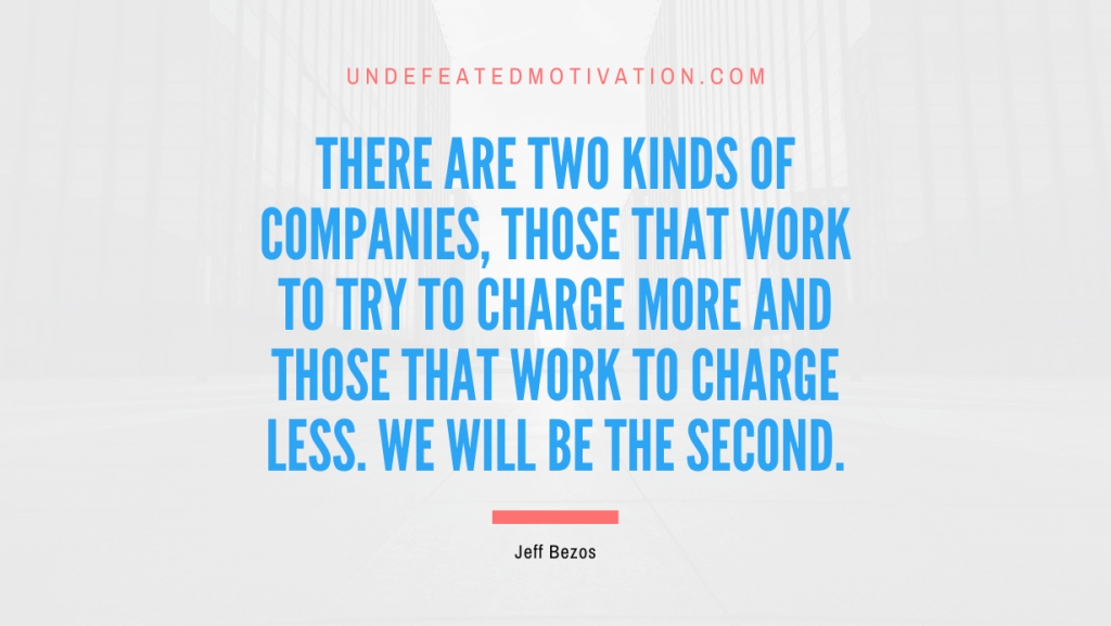 "There are two kinds of companies, those that work to try to charge more and those that work to charge less. We will be the second." -Jeff Bezos -Undefeated Motivation