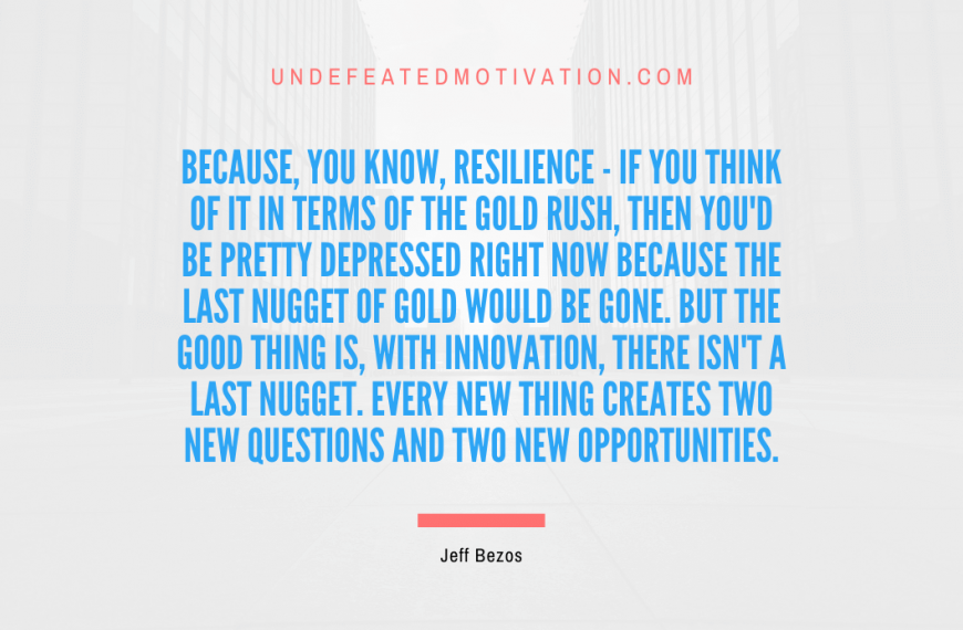 “Because, you know, resilience – if you think of it in terms of the Gold Rush, then you’d be pretty depressed right now because the last nugget of gold would be gone. But the good thing is, with innovation, there isn’t a last nugget. Every new thing creates two new questions and two new opportunities.” -Jeff Bezos