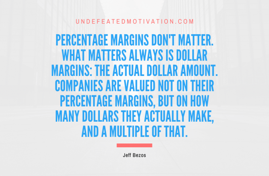 “Percentage margins don’t matter. What matters always is dollar margins: the actual dollar amount. Companies are valued not on their percentage margins, but on how many dollars they actually make, and a multiple of that.” -Jeff Bezos