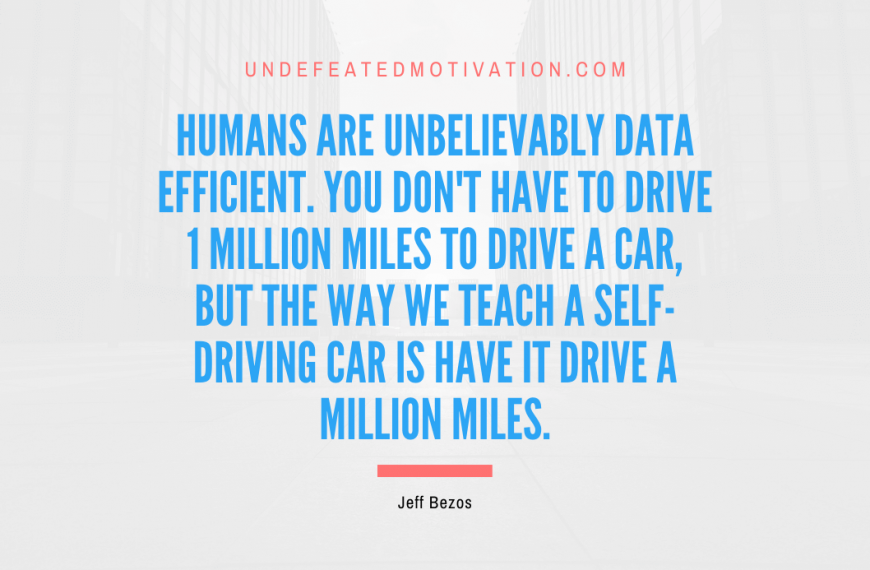 “Humans are unbelievably data efficient. You don’t have to drive 1 million miles to drive a car, but the way we teach a self-driving car is have it drive a million miles.” -Jeff Bezos