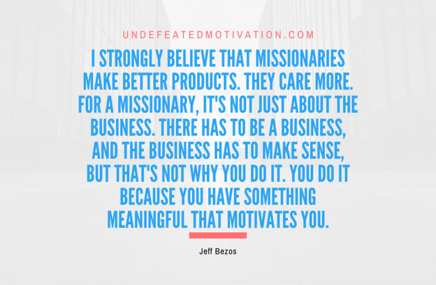 “I strongly believe that missionaries make better products. They care more. For a missionary, it’s not just about the business. There has to be a business, and the business has to make sense, but that’s not why you do it. You do it because you have something meaningful that motivates you.” -Jeff Bezos