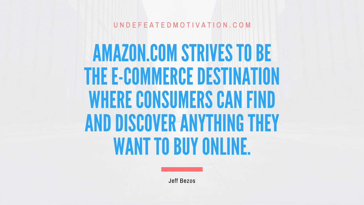 "Amazon.com strives to be the e-commerce destination where consumers can find and discover anything they want to buy online." -Jeff Bezos -Undefeated Motivation