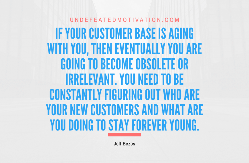 “If your customer base is aging with you, then eventually you are going to become obsolete or irrelevant. You need to be constantly figuring out who are your new customers and what are you doing to stay forever young.” -Jeff Bezos