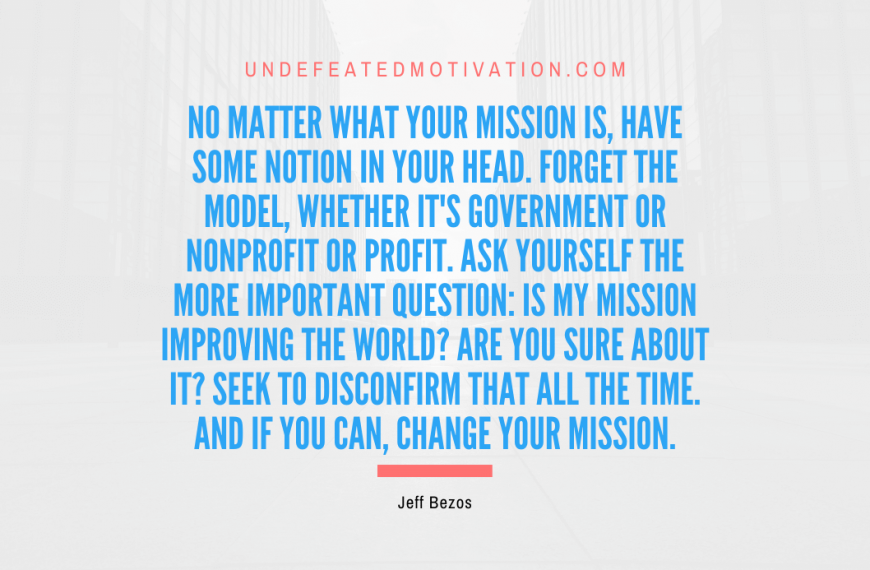 “No matter what your mission is, have some notion in your head. Forget the model, whether it’s government or nonprofit or profit. Ask yourself the more important question: Is my mission improving the world? Are you sure about it? Seek to disconfirm that all the time. And if you can, change your mission.” -Jeff Bezos