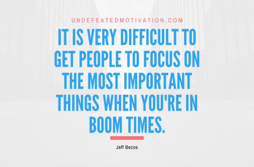 “It is very difficult to get people to focus on the most important things when you’re in boom times.” -Jeff Bezos