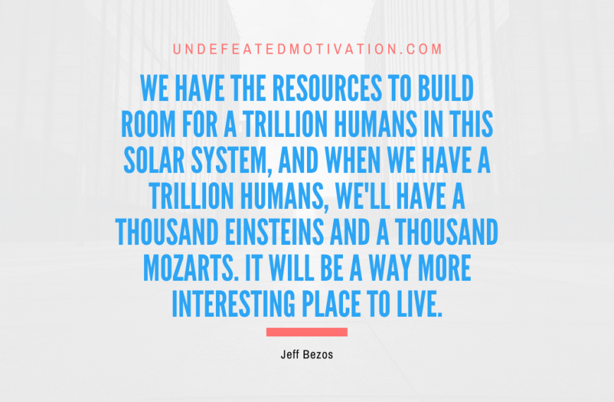 “We have the resources to build room for a trillion humans in this solar system, and when we have a trillion humans, we’ll have a thousand Einsteins and a thousand Mozarts. It will be a way more interesting place to live.” -Jeff Bezos
