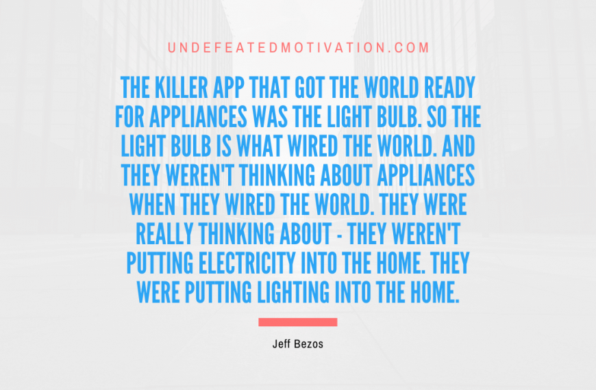 “The killer app that got the world ready for appliances was the light bulb. So the light bulb is what wired the world. And they weren’t thinking about appliances when they wired the world. They were really thinking about – they weren’t putting electricity into the home. They were putting lighting into the home.” -Jeff Bezos