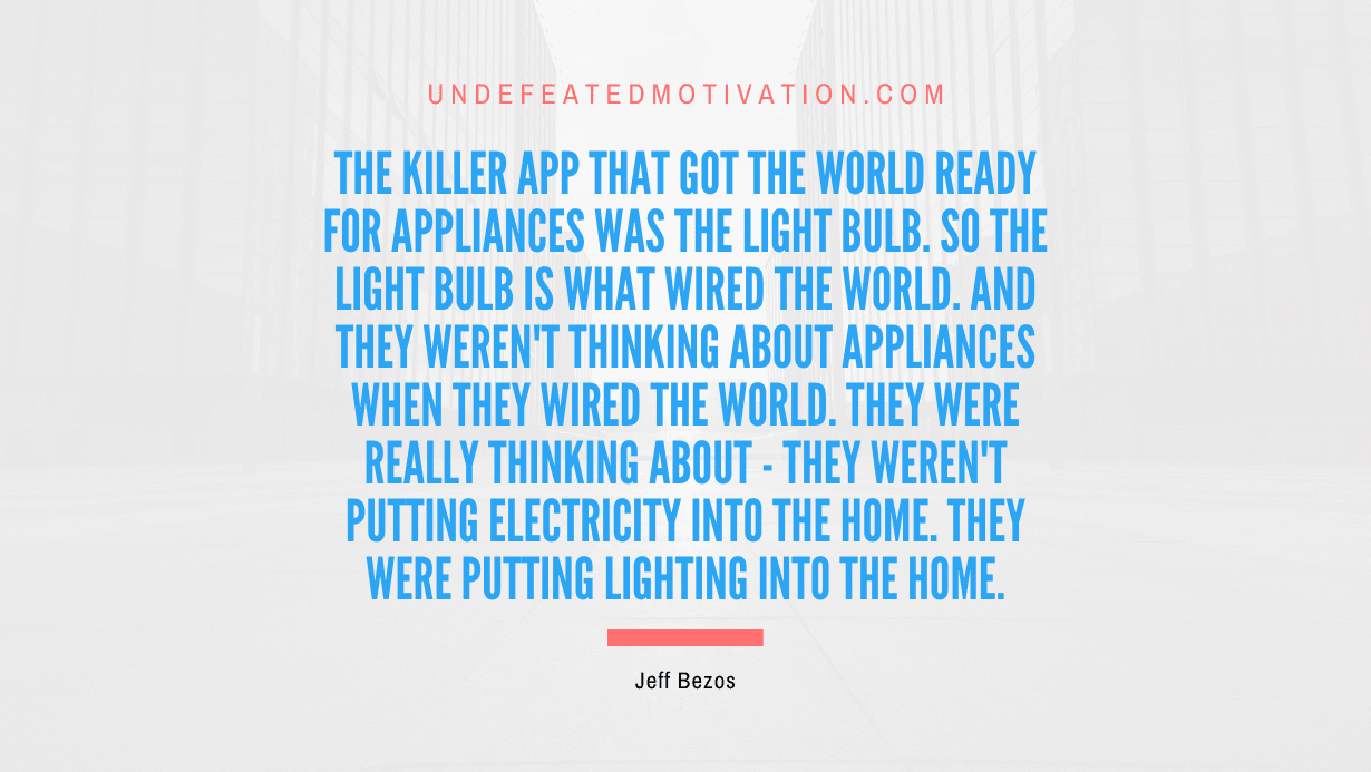 "The killer app that got the world ready for appliances was the light bulb. So the light bulb is what wired the world. And they weren't thinking about appliances when they wired the world. They were really thinking about - they weren't putting electricity into the home. They were putting lighting into the home." -Jeff Bezos -Undefeated Motivation