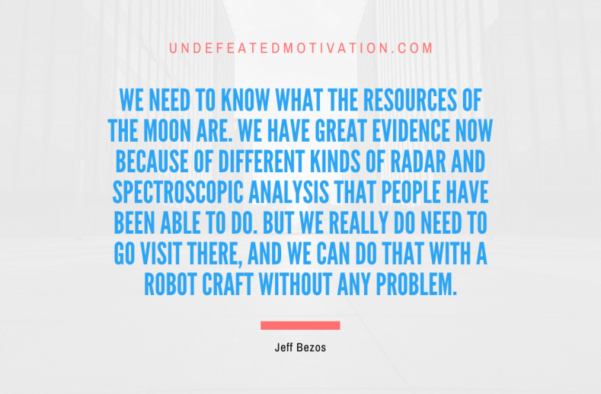 “We need to know what the resources of the moon are. We have great evidence now because of different kinds of radar and spectroscopic analysis that people have been able to do. But we really do need to go visit there, and we can do that with a robot craft without any problem.” -Jeff Bezos