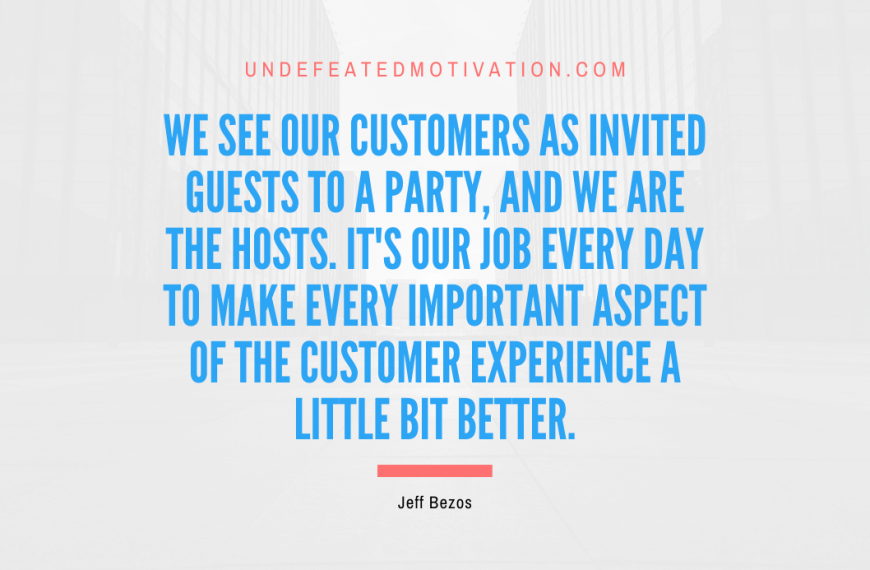 “We see our customers as invited guests to a party, and we are the hosts. It’s our job every day to make every important aspect of the customer experience a little bit better.” -Jeff Bezos