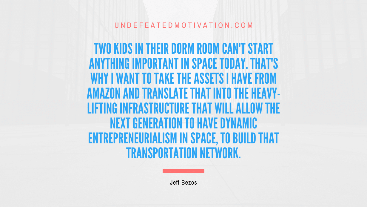 "Two kids in their dorm room can't start anything important in space today. That's why I want to take the assets I have from Amazon and translate that into the heavy-lifting infrastructure that will allow the next generation to have dynamic entrepreneurialism in space, to build that transportation network." -Jeff Bezos -Undefeated Motivation