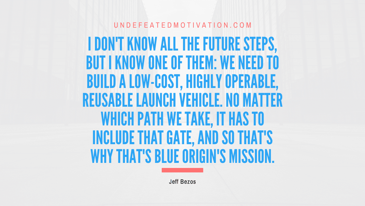 "I don't know all the future steps, but I know one of them: we need to build a low-cost, highly operable, reusable launch vehicle. No matter which path we take, it has to include that gate, and so that's why that's Blue Origin's mission." -Jeff Bezos -Undefeated Motivation