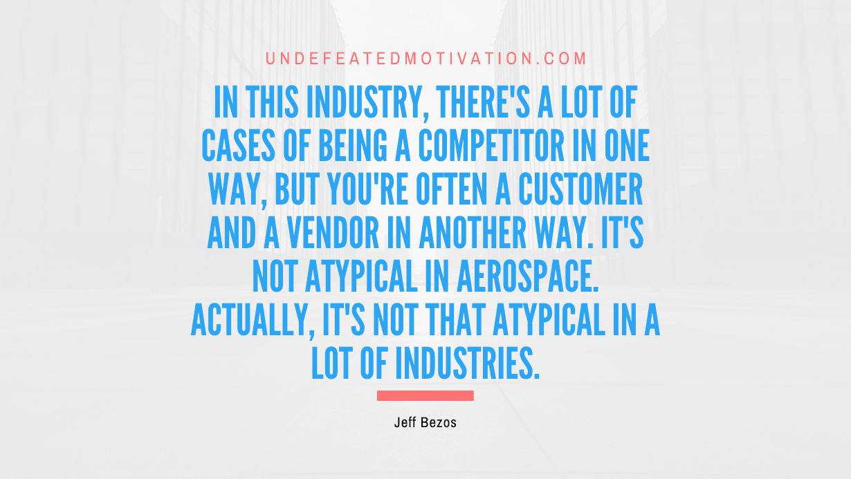 "In this industry, there's a lot of cases of being a competitor in one way, but you're often a customer and a vendor in another way. It's not atypical in aerospace. Actually, it's not that atypical in a lot of industries." -Jeff Bezos -Undefeated Motivation
