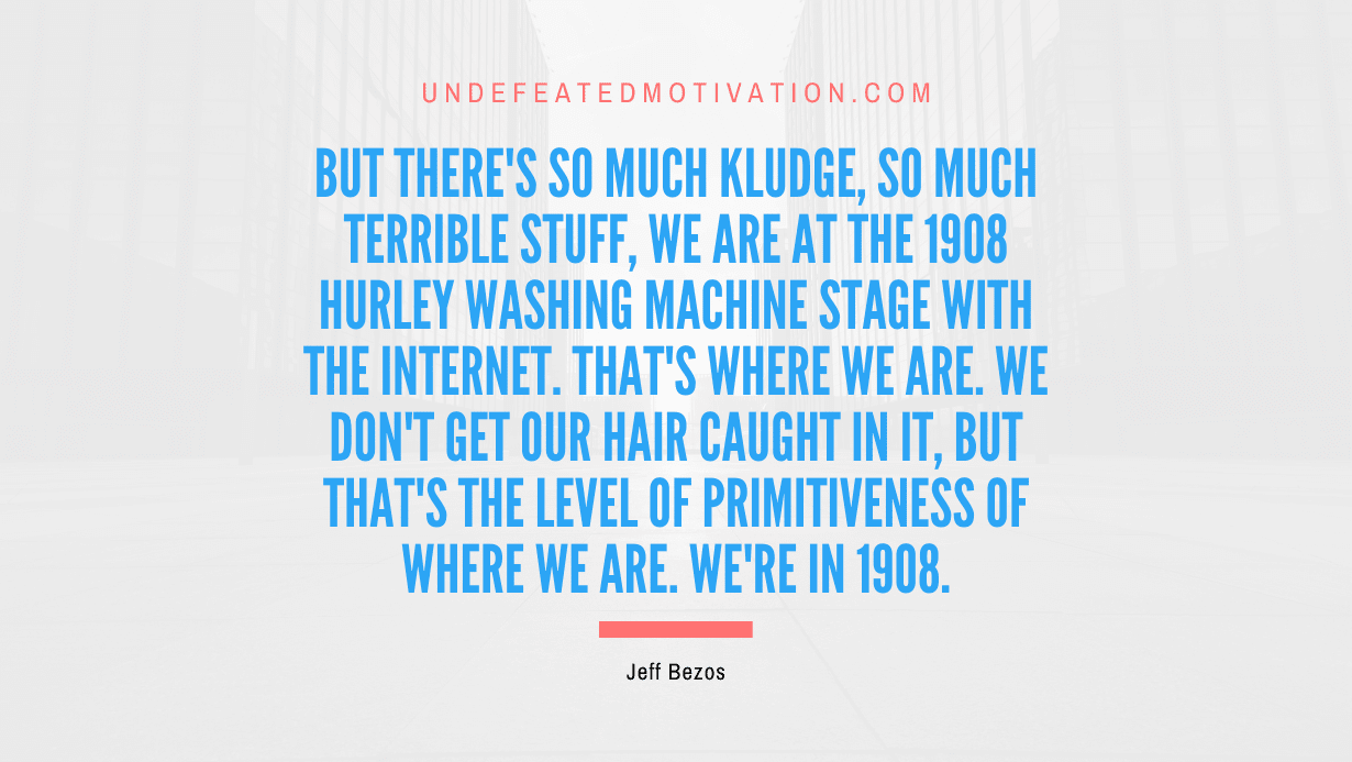 "But there's so much kludge, so much terrible stuff, we are at the 1908 Hurley washing machine stage with the Internet. That's where we are. We don't get our hair caught in it, but that's the level of primitiveness of where we are. We're in 1908." -Jeff Bezos -Undefeated Motivation