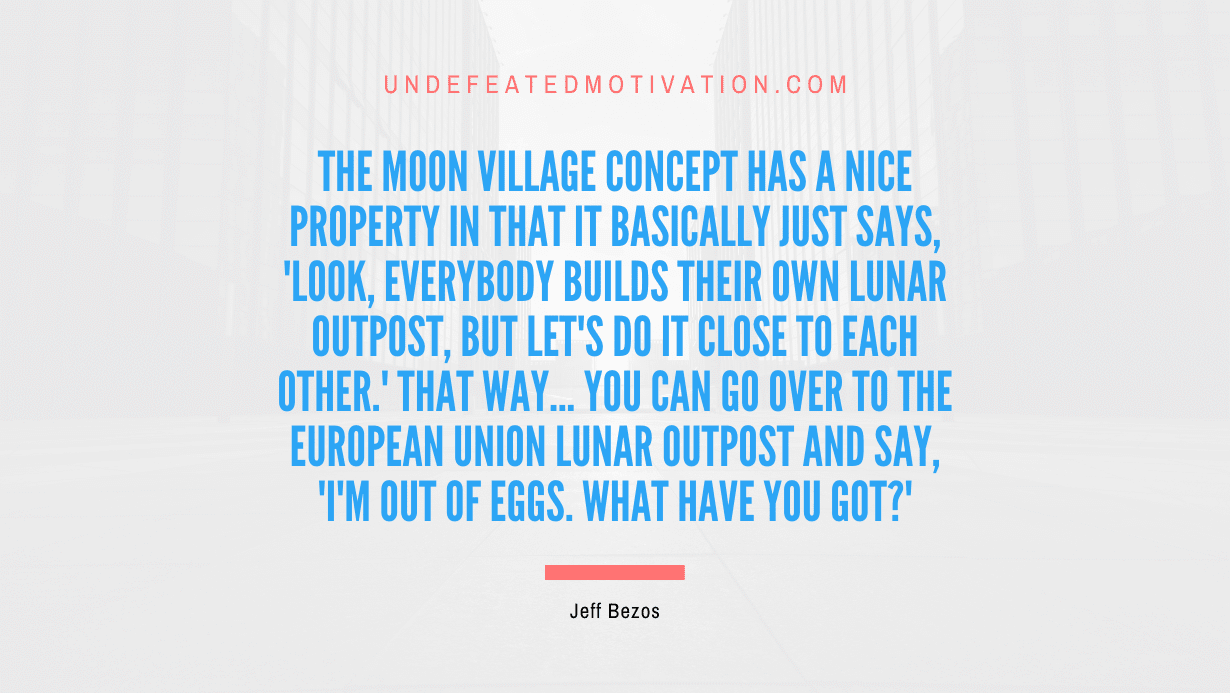 "The Moon Village concept has a nice property in that it basically just says, 'Look, everybody builds their own lunar outpost, but let's do it close to each other.' That way... you can go over to the European Union lunar outpost and say, 'I'm out of eggs. What have you got?'" -Jeff Bezos -Undefeated Motivation